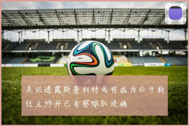 美记透露斯普利特或将成为公牛新任主帅并已考察球队设施