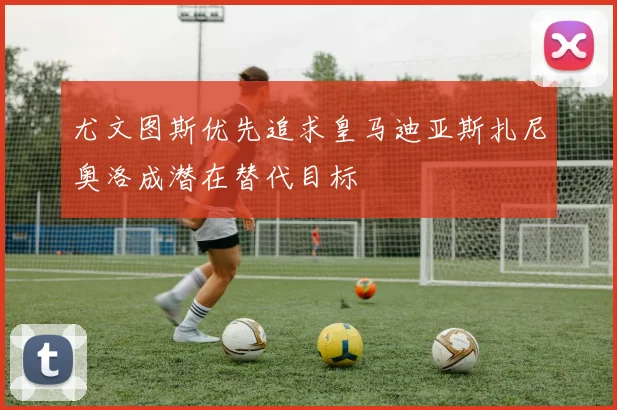 尤文图斯优先追求皇马迪亚斯扎尼奥洛成潜在替代目标