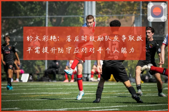 铃木彩艳：落后时鼓励队友争取扳平需提升防守应对对手个人能力