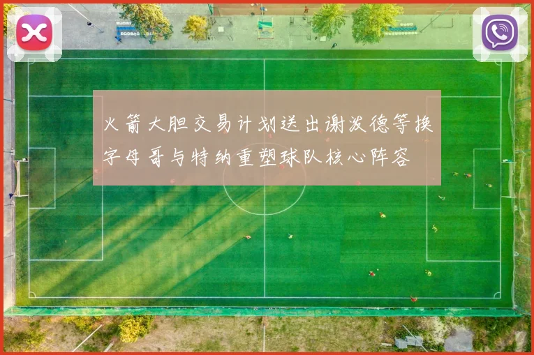 火箭大胆交易计划送出谢泼德等换字母哥与特纳重塑球队核心阵容