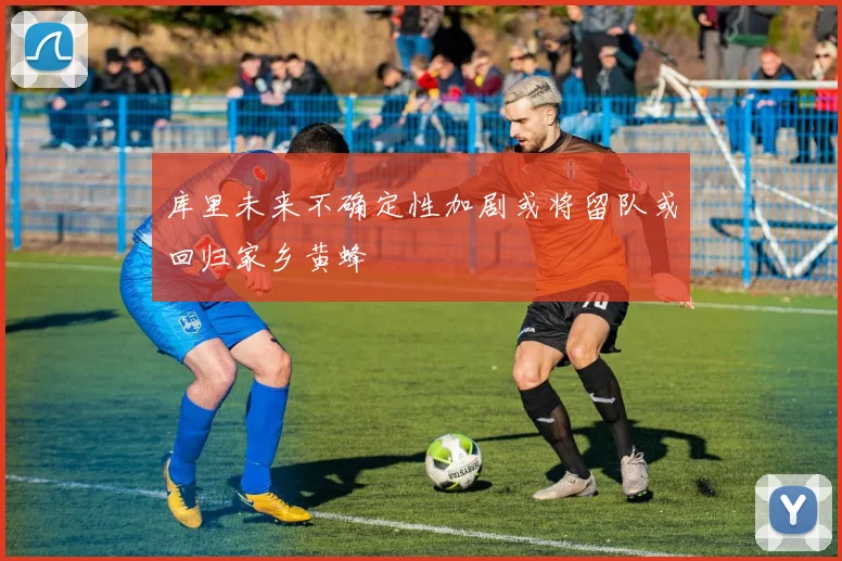 库里未来不确定性加剧或将留队或回归家乡黄蜂