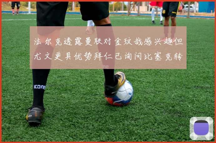 法尔克透露曼联对金玟哉感兴趣但尤文更具优势拜仁已询问比塞克转会情况