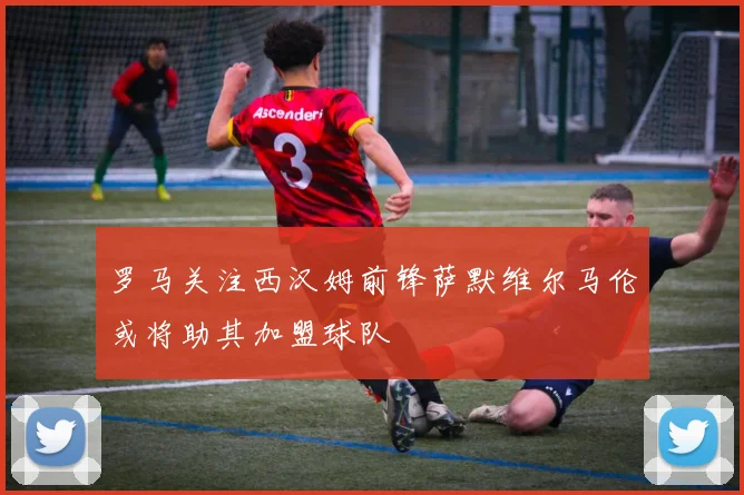 罗马关注西汉姆前锋萨默维尔马伦或将助其加盟球队