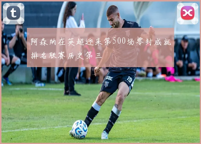 阿森纳在英超迎来第500场零封成就排名联赛历史第三
