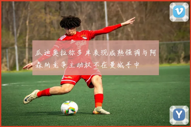 瓜迪奥拉称多库表现成熟强调与阿森纳竞争主动权不在曼城手中