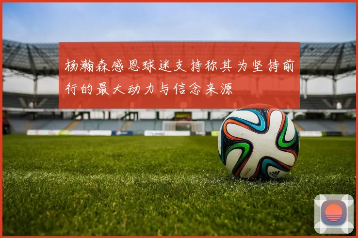 杨瀚森感恩球迷支持称其为坚持前行的最大动力与信念来源
