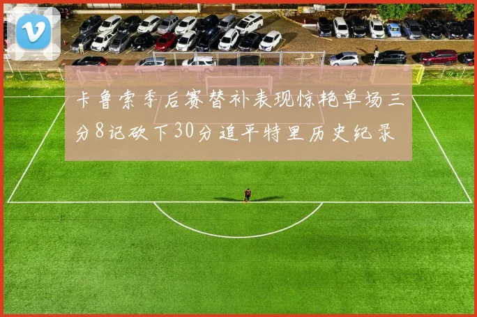 卡鲁索季后赛替补表现惊艳单场三分8记砍下30分追平特里历史纪录