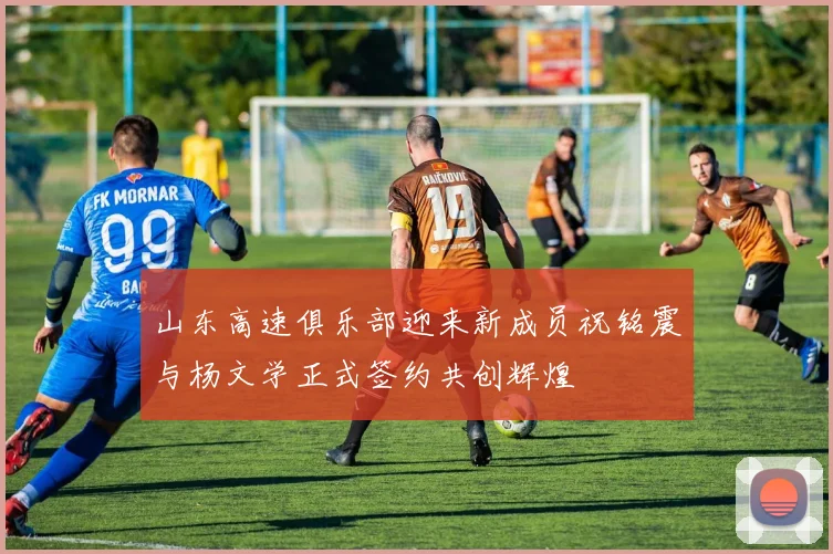 山东高速俱乐部迎来新成员祝铭震与杨文学正式签约共创辉煌