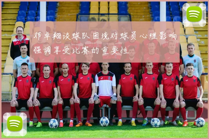 邓卓翔谈球队困境对球员心理影响强调享受比赛的重要性