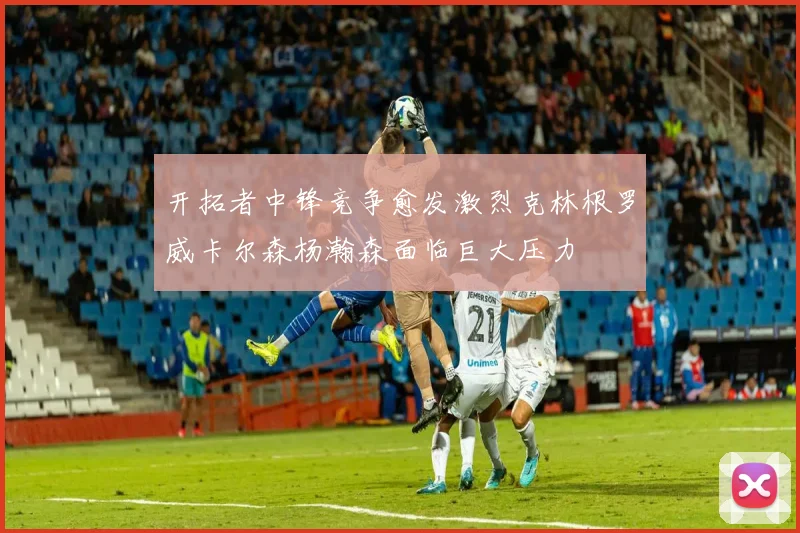 开拓者中锋竞争愈发激烈克林根罗威卡尔森杨瀚森面临巨大压力