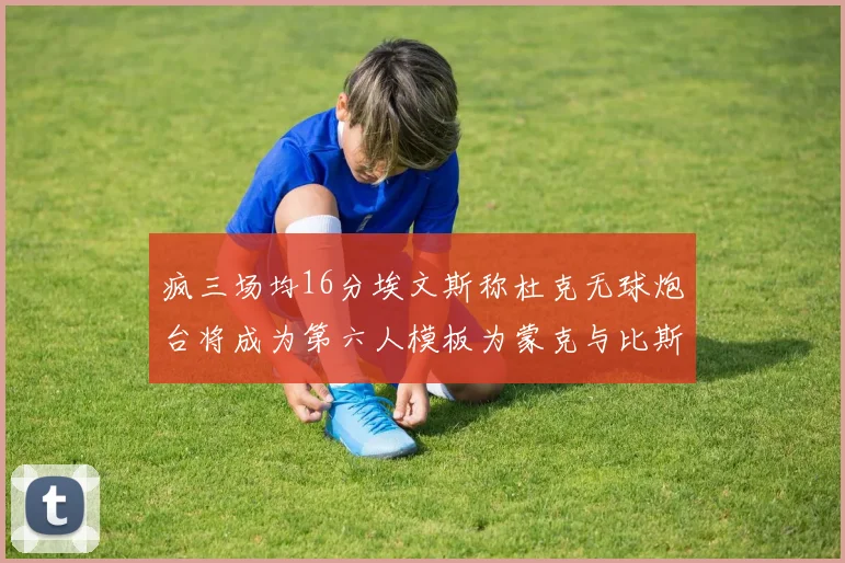 疯三场均16分埃文斯称杜克无球炮台将成为第六人模板为蒙克与比斯利