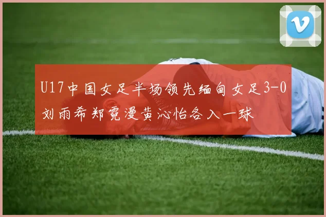 U17中国女足半场领先缅甸女足3-0刘雨希郑霓漫黄沁怡各入一球