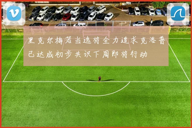 里克尔梅若当选将全力追求克洛普已达成初步共识下周即将行动