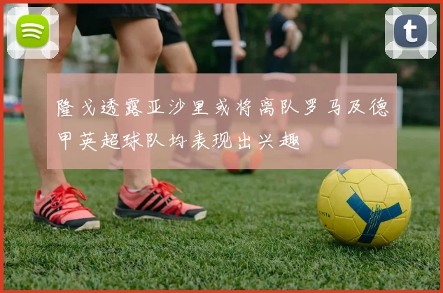 隆戈透露亚沙里或将离队罗马及德甲英超球队均表现出兴趣