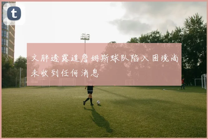 文胖透露追詹姆斯球队陷入困境尚未收到任何消息