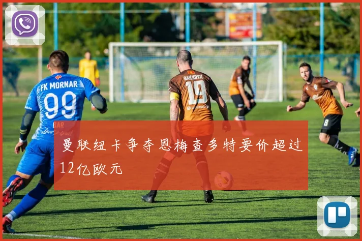曼联纽卡争夺恩梅查多特要价超过12亿欧元