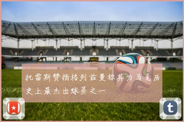 托雷斯赞扬格列兹曼称其为马竞历史上最杰出球员之一