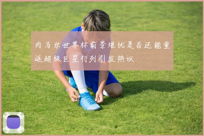 内马尔世界杯前景堪忧是否还能重返超级巨星行列引发热议