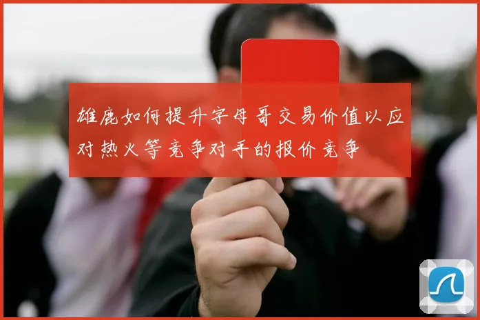 雄鹿如何提升字母哥交易价值以应对热火等竞争对手的报价竞争