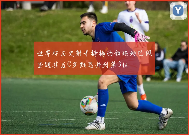 世界杯历史射手榜梅西领跑姆巴佩紧随其后C罗凯恩并列第3位
