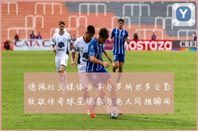 德佩社交媒体分享与罗纳尔多合影致敬传奇球星现象与老大同框瞬间