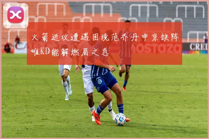 火箭进攻遭遇困境范乔丹申京缺阵唯KD能解燃眉之急