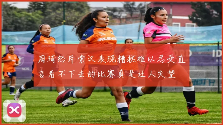 周琦怒斥索汉表现糟糕难以忍受直言看不下去的比赛真是让人失望