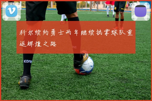 科尔续约勇士两年继续执掌球队重返辉煌之路