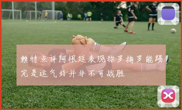 赖特点评阿根廷表现称罗梅罗能踢完是运气好并非不可战胜