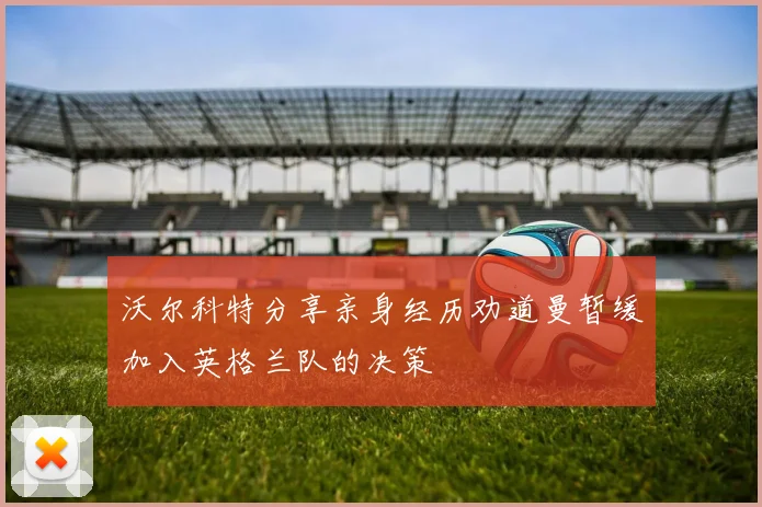 沃尔科特分享亲身经历劝道曼暂缓加入英格兰队的决策