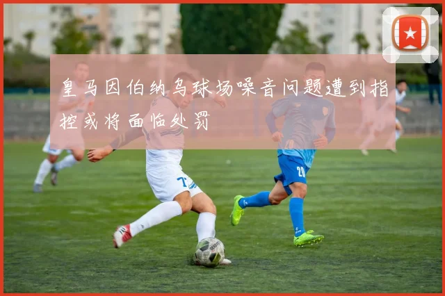 皇马因伯纳乌球场噪音问题遭到指控或将面临处罚