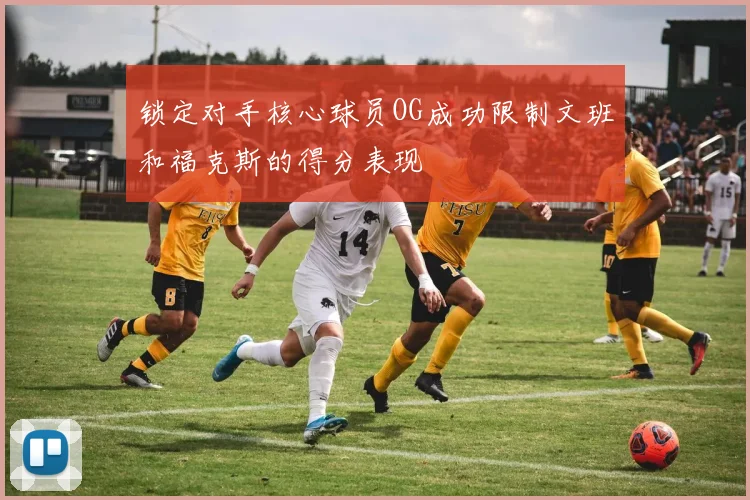 锁定对手核心球员OG成功限制文班和福克斯的得分表现