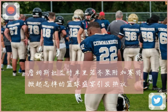 詹姆斯杜兰特库里若齐聚附加赛将掀起怎样的篮球盛宴引发热议