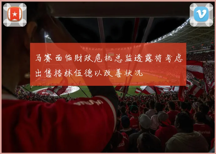 马赛面临财政危机总监透露将考虑出售格林伍德以改善状况