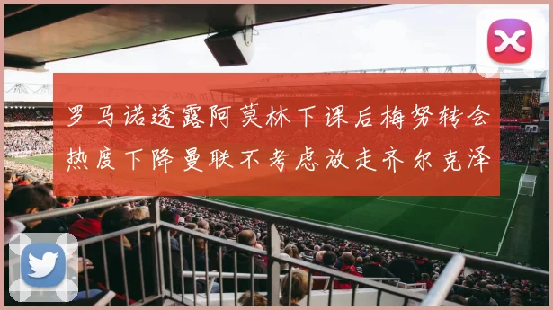 罗马诺透露阿莫林下课后梅努转会热度下降曼联不考虑放走齐尔克泽
